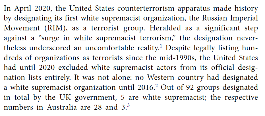 In April 2020, the United States counterterrorism apparatus made history by designating its first white supremacist organization, the Russian Imperial Movement (RIM), as a terrorist group. Heralded as a significant step against a “surge in white supremacist terrorism,” the designation nevertheless underscored an uncomfortable reality. Despite legally listing hundreds of organizations as terrorists since the mid-1990s, the United States had until 2020 excluded white supremacist actors from its official designation lists entirely. It was not alone: no Western country had designated a white supremacist organization until 2016. Out of 92 groups designated in total by the UK government, 5 are white supremacist; the respective numbers in Australia are 28 and 3.