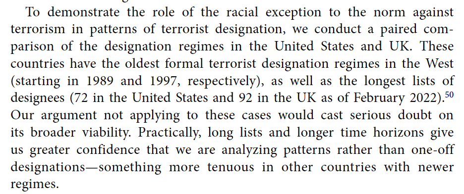 To demonstrate the role of the racial exception to the norm against terrorism in patterns of terrorist designation, we conduct a paired comparison of the designation regimes in the United States and UK. These countries have the oldest formal terrorist designation regimes in the West (starting in 1989 and 1997, respectively), as well as the longest lists of designees (72 in the United States and 92 in the UK as of February 2022). Our argument not applying to these cases would cast serious doubt on its broader viability. Practically, long lists and longer time horizons give us greater confidence that we are analyzing patterns rather than one-off designations—something more tenuous in other countries with newer regimes.