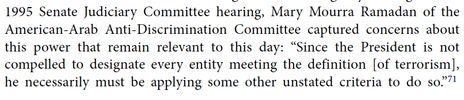 1995 Senate Judiciary Committee hearing, Mary Mourra Ramadan of the American-Arab Anti-Discrimination Committee captured concerns about this power that remain relevant to this day: “Since the President is not compelled to designate every entity meeting the definition [of terrorism], he necessarily must be applying some other unstated criteria to do so.”