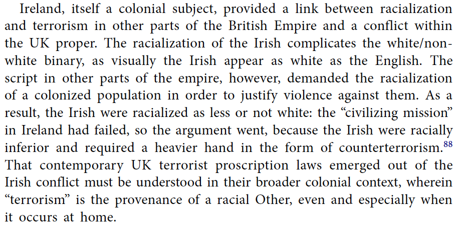 Ireland, itself a colonial subject, provided a link between racialization and terrorism in other parts of the British Empire and a conflict within the UK proper. The racialization of the Irish complicates the white/nonwhite binary, as visually the Irish appear as white as the English. The script in other parts of the empire, however, demanded the racialization of a colonized population in order to justify violence against them. As a result, the Irish were racialized as less or not white: the “civilizing mission” in Ireland had failed, so the argument went, because the Irish were racially inferior and required a heavier hand in the form of counterterrorism. That contemporary UK terrorist proscription laws emerged out of the Irish conflict must be understood in their broader colonial context, wherein “terrorism” is the provenance of a racial Other, even and especially when it occurs at home.